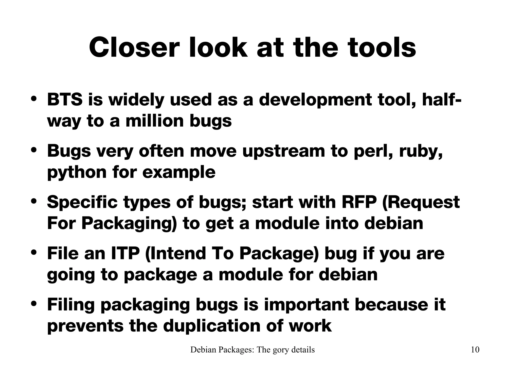 Closer look at the tools BTS is widely used as a development tool, half-way to a million bugs Bugs very often move upstream to perl, ruby, python for example Specific types of bugs; start with RFP (Request For Packaging) to get a module into debian File an ITP (Intend To Package) bug if you are going to package a module for debian Filing packaging bugs is important because it prevents the duplication of work 