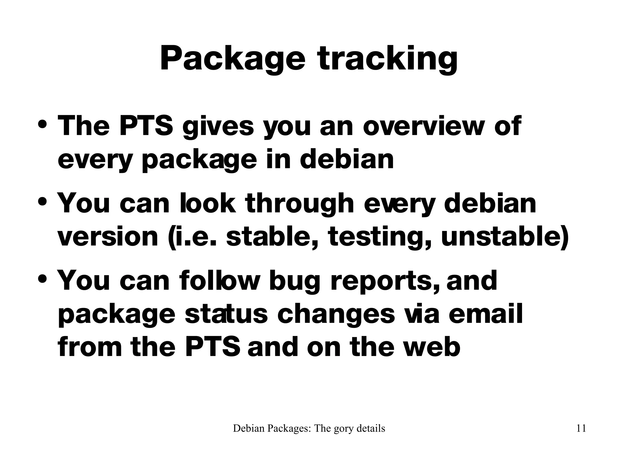 Package tracking The PTS gives you an overview of every package in debian You can look through every debian version (i.e. stable, testing, unstable) You can follow bug reports, and package status changes via email from the PTS and on the web 