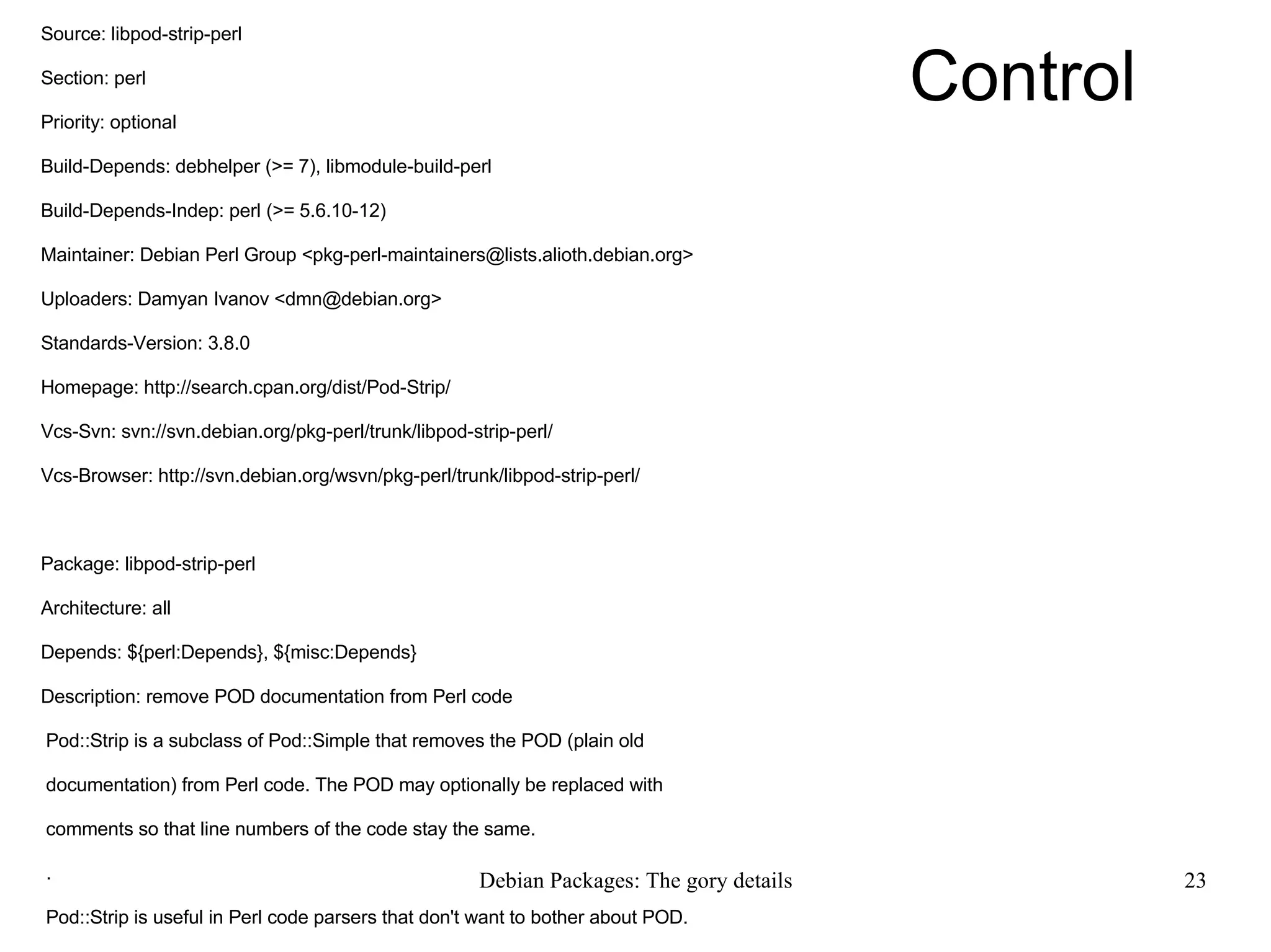 Control Source: libpod-strip-perl Section: perl Priority: optional Build-Depends: debhelper (>= 7), libmodule-build-perl Build-Depends-Indep: perl (>= 5.6.10-12) Maintainer: Debian Perl Group <pkg-perl-maintainers@lists.alioth.debian.org> Uploaders: Damyan Ivanov <dmn@debian.org> Standards-Version: 3.8.0 Homepage: http://search.cpan.org/dist/Pod-Strip/ Vcs-Svn: svn://svn.debian.org/pkg-perl/trunk/libpod-strip-perl/ Vcs-Browser: http://svn.debian.org/wsvn/pkg-perl/trunk/libpod-strip-perl/ Package: libpod-strip-perl Architecture: all Depends: ${perl:Depends}, ${misc:Depends} Description: remove POD documentation from Perl code Pod::Strip is a subclass of Pod::Simple that removes the POD (plain old documentation) from Perl code. The POD may optionally be replaced with comments so that line numbers of the code stay the same. . Pod::Strip is useful in Perl code parsers that don't want to bother about POD. 