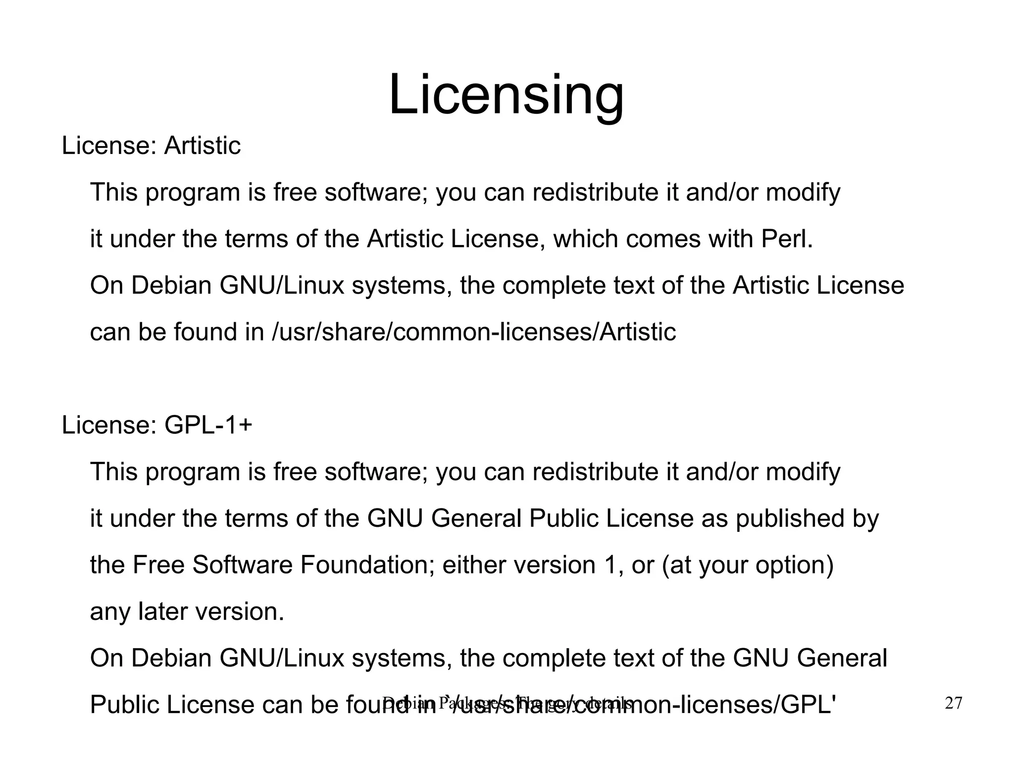 Licensing License: Artistic This program is free software; you can redistribute it and/or modify it under the terms of the Artistic License, which comes with Perl. On Debian GNU/Linux systems, the complete text of the Artistic License can be found in /usr/share/common-licenses/Artistic License: GPL-1+ This program is free software; you can redistribute it and/or modify it under the terms of the GNU General Public License as published by  the Free Software Foundation; either version 1, or (at your option) any later version. On Debian GNU/Linux systems, the complete text of the GNU General Public License can be found in `/usr/share/common-licenses/GPL' 