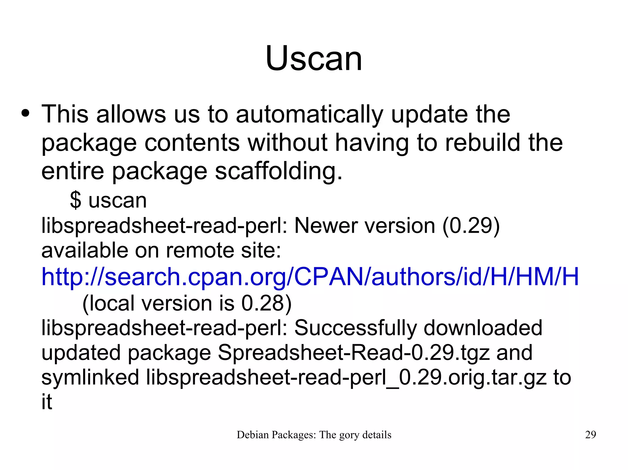 Uscan This allows us to automatically update the package contents without having to rebuild the entire package scaffolding. $ uscan libspreadsheet-read-perl: Newer version (0.29) available on remote site:  http://search.cpan.org/CPAN/authors/id/H/HM/HMBRAND/Spreadsheet-Read-0.29.tgz   (local version is 0.28) libspreadsheet-read-perl: Successfully downloaded updated package Spreadsheet-Read-0.29.tgz and symlinked libspreadsheet-read-perl_0.29.orig.tar.gz to it  
