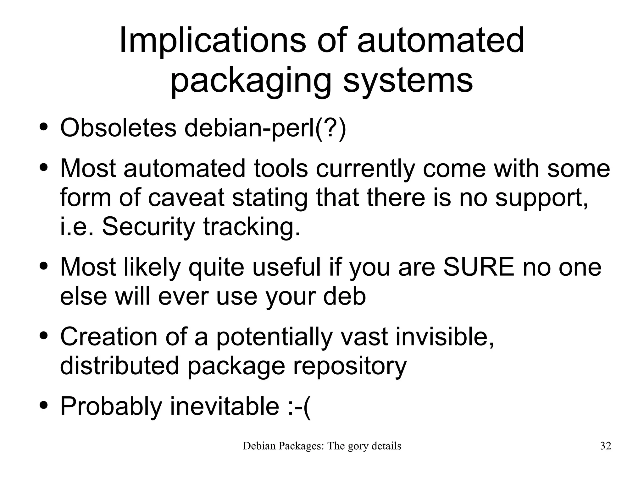 Implications of automated packaging systems Obsoletes debian-perl(?) Most automated tools currently come with some form of caveat stating that there is no support, i.e. Security tracking. Most likely quite useful if you are SURE no one else will ever use your deb Creation of a potentially vast invisible, distributed package repository Probably inevitable :-( 