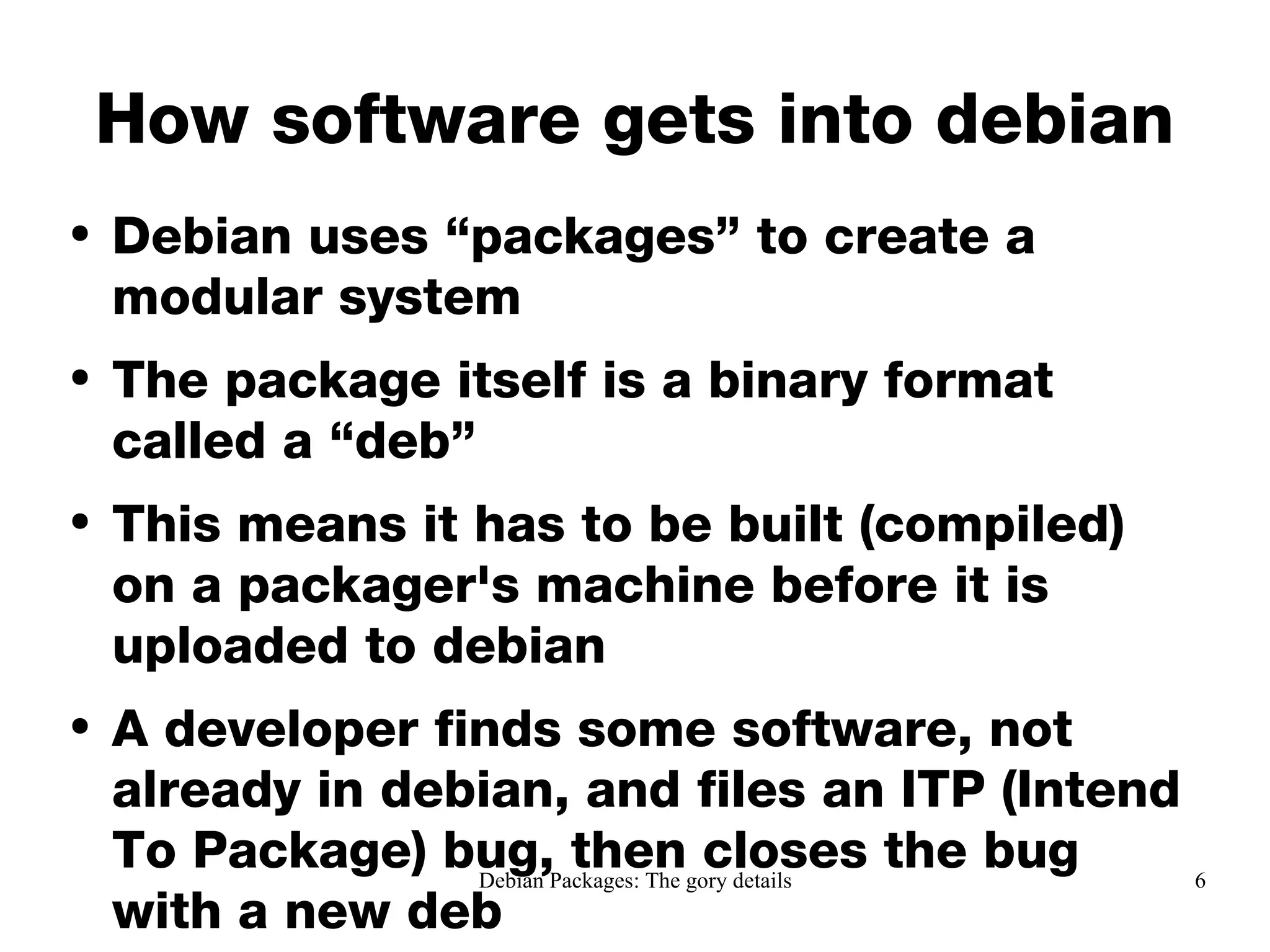 How software gets into debian Debian uses “packages” to create a modular system The package itself is a binary format called a “deb”  This means it has to be built (compiled) on a packager's machine before it is uploaded to debian A developer finds some software, not already in debian, and files an ITP (Intend To Package) bug, then closes the bug with a new deb 