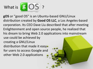 What is ?gOS or "good OS" is an Ubuntu-based GNU/Linux distribution created by Good OS LLC, a Los Angeles-based corporation. Its CEO Dave Liu described that after meeting Enlightenment and open source people, he realized that his dream to bring Web 2.0 applications into mainstreamuse could be achieved by creating a GNU/Linux distribution that made it easy for users to access Google and other Web 2.0 applications