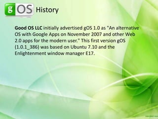 HistoryGood OS LLC initially advertised gOS 1.0 as "An alternative OS with Google Apps on November 2007 and other Web 2.0 apps for the modern user." This first version gOS (1.0.1_386) was based on Ubuntu 7.10 and the Enlightenment window manager E17.