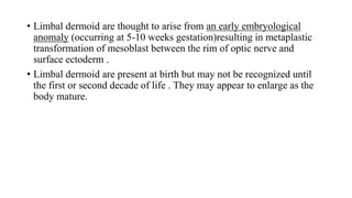 • Limbal dermoid are thought to arise from an early embryological
anomaly (occurring at 5-10 weeks gestation)resulting in metaplastic
transformation of mesoblast between the rim of optic nerve and
surface ectoderm .
• Limbal dermoid are present at birth but may not be recognized until
the first or second decade of life . They may appear to enlarge as the
body mature.
 