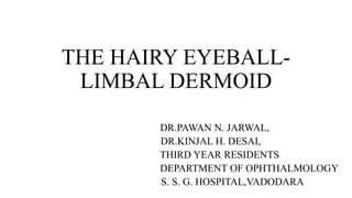 THE HAIRY EYEBALL-
LIMBAL DERMOID
DR.PAWAN N. JARWAL,
DR.KINJAL H. DESAI,
THIRD YEAR RESIDENTS
DEPARTMENT OF OPHTHALMOLOGY
S. S. G. HOSPITAL,VADODARA
 