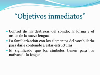 “Objetivos inmediatos”
 Control de las destrezas del sonido, la forma y el
orden de la nueva lengua
 La familiarización con los elementos del vocabulario
para darle contenido a estas estructuras
 El significado que los símbolos tienen para los
nativos de la lengua
 