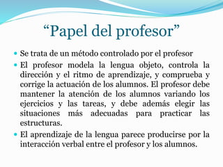 “Papel del profesor”
 Se trata de un método controlado por el profesor
 El profesor modela la lengua objeto, controla la
dirección y el ritmo de aprendizaje, y comprueba y
corrige la actuación de los alumnos. El profesor debe
mantener la atención de los alumnos variando los
ejercicios y las tareas, y debe además elegir las
situaciones más adecuadas para practicar las
estructuras.
 El aprendizaje de la lengua parece producirse por la
interacción verbal entre el profesor y los alumnos.
 