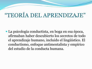 “TEORÍA DEL APRENDIZAJE”
 La psicología conductista, en boga en esa época,
afirmaban haber descubierto los secretos de todo
el aprendizaje humano, incluido el lingüístico. El
conductismo, enfoque antimentalista y empírico
del estudio de la conducta humana.
 
