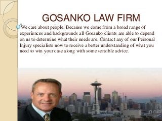 GOSANKO LAW FIRM
We care about people. Because we come from a broad range of
experiences and backgrounds all Gosanko clients are able to depend
on us to determine what their needs are. Contact any of our Personal
Injury specialists now to receive a better understanding of what you
need to win your case along with some sensible advice.
 