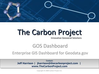 GOS Dashboard Enterprise GIS Dashboard for Geodata.gov Contact: Jeff Harrison |  jharrison@thecarbonproject.com  |  www.TheCarbonProject.com Copyright © 2009 Carbon Project Inc. August 2009 