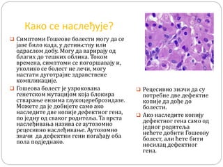 Како се наслеђује?
 Симптоми Гошеове болести могу да се
јаве било када, у детињству или
одраслом добу. Могу да варирају од
благих до тешких облика. Током
времена, симптоми се погоршавају и,
уколико се болест не лечи, могу
настати дуготрајне здравствене
компликације.
 Гошеова болест је узрокована
генетском мутацијом која блокира
стварање ензима глукоцереброзидазе.
Можете да је добијете само ако
наследите две копије дефектног гена,
по једну од сваког родитеља. Та врста
наслеђивања назива се аутозомно
рецесивно наслеђивање. Аутозомно
значи да дефектни гени погађају оба
пола подједнако.
 Рецесивно значи да су
потребне две дефектне
копије да дође до
болести.
 Ако наследите копију
дефектног гена само од
једног родитеља
нећете добити Гошеову
болест, али ћете бити
носилац дефектног
гена.
 
