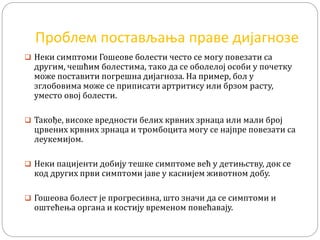 Проблем постављања праве дијагнозе
 Неки симптоми Гошеове болести често се могу повезати са
другим, чешћим болестима, тако да се оболелој особи у почетку
може поставити погрешна дијагноза. На пример, бол у
зглобовима може се приписати артритису или брзом расту,
уместо овој болести.
 Такође, високе вредности белих крвних зрнаца или мали број
црвених крвних зрнаца и тромбоцита могу се најпре повезати са
леукемијом.
 Неки пацијенти добију тешке симптоме већ у детињству, док се
код других први симптоми јаве у каснијем животном добу.
 Гошеова болест је прогресивна, што значи да се симптоми и
оштећења органа и костију временом повећавају.
 
