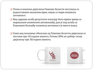  Тачна и коначна дијагноза Гошеове болести поставља се
једноставном анализом крви, којом се мери ензимска
антивност:
 Код здравих особа резултати показују бела крвна зрнца са
нормалном ензимском активношћу, док је код особа са
Гошеовом болешћу ензимска активност је много мања.
 Само код половине оболелих од Гошеове болести дијагноза се
постави пре 10.године живота. Готово 20% не добије тачну
дијагнозу пре 30.године живота.
 
