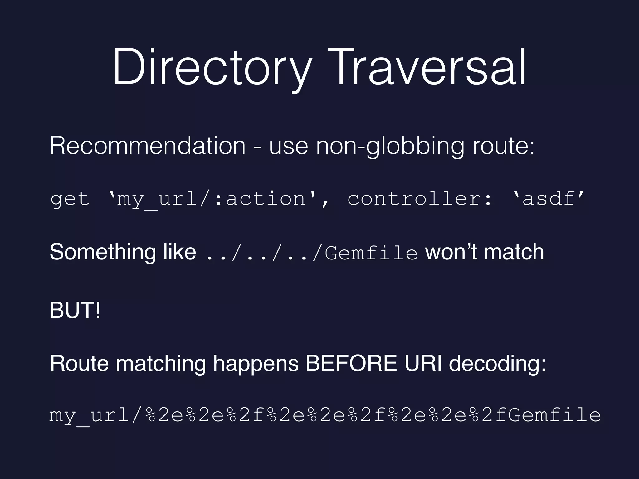 Directory Traversal
Recommendation - use non-globbing route:
get ‘my_url/:action', controller: ‘asdf’
Something like ../../../Gemfile won’t match
BUT!
Route matching happens BEFORE URI decoding:
my_url/%2e%2e%2f%2e%2e%2f%2e%2e%2fGemfile
 