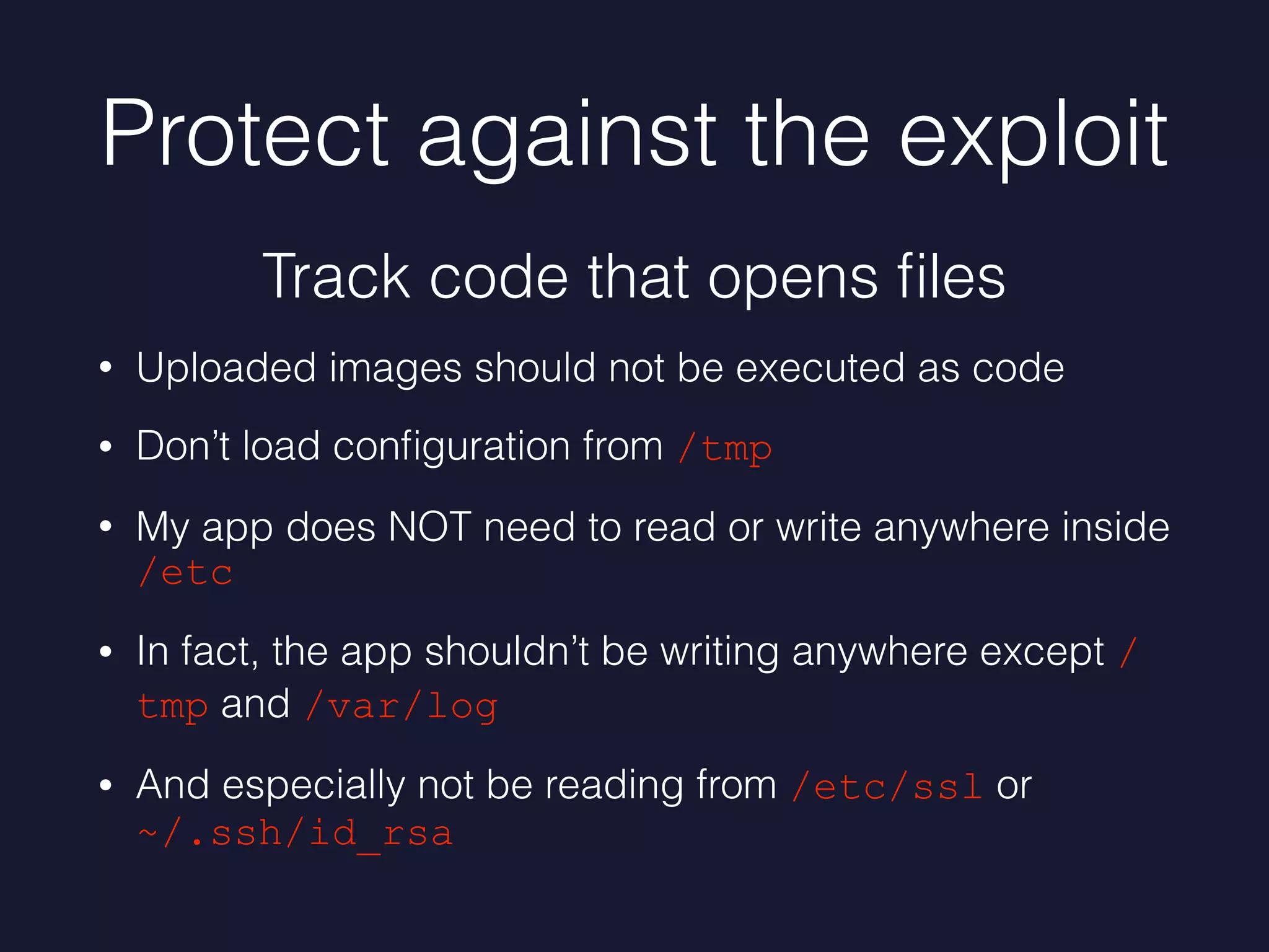 Protect against the exploit
• Uploaded images should not be executed as code
• Don’t load conﬁguration from /tmp
• My app does NOT need to read or write anywhere inside
/etc
• In fact, the app shouldn’t be writing anywhere except /
tmp and /var/log
• And especially not be reading from /etc/ssl or
~/.ssh/id_rsa
Track code that opens ﬁles
 