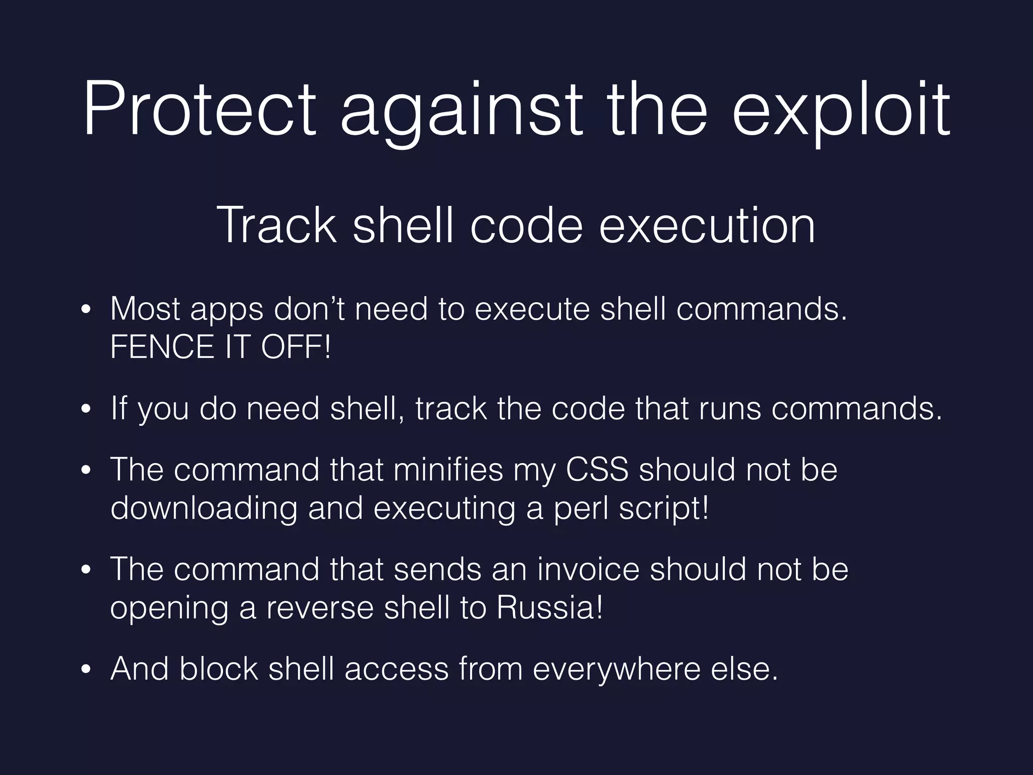 Protect against the exploit
• Most apps don’t need to execute shell commands.
FENCE IT OFF!
• If you do need shell, track the code that runs commands.
• The command that miniﬁes my CSS should not be
downloading and executing a perl script!
• The command that sends an invoice should not be
opening a reverse shell to Russia!
• And block shell access from everywhere else.
Track shell code execution
 