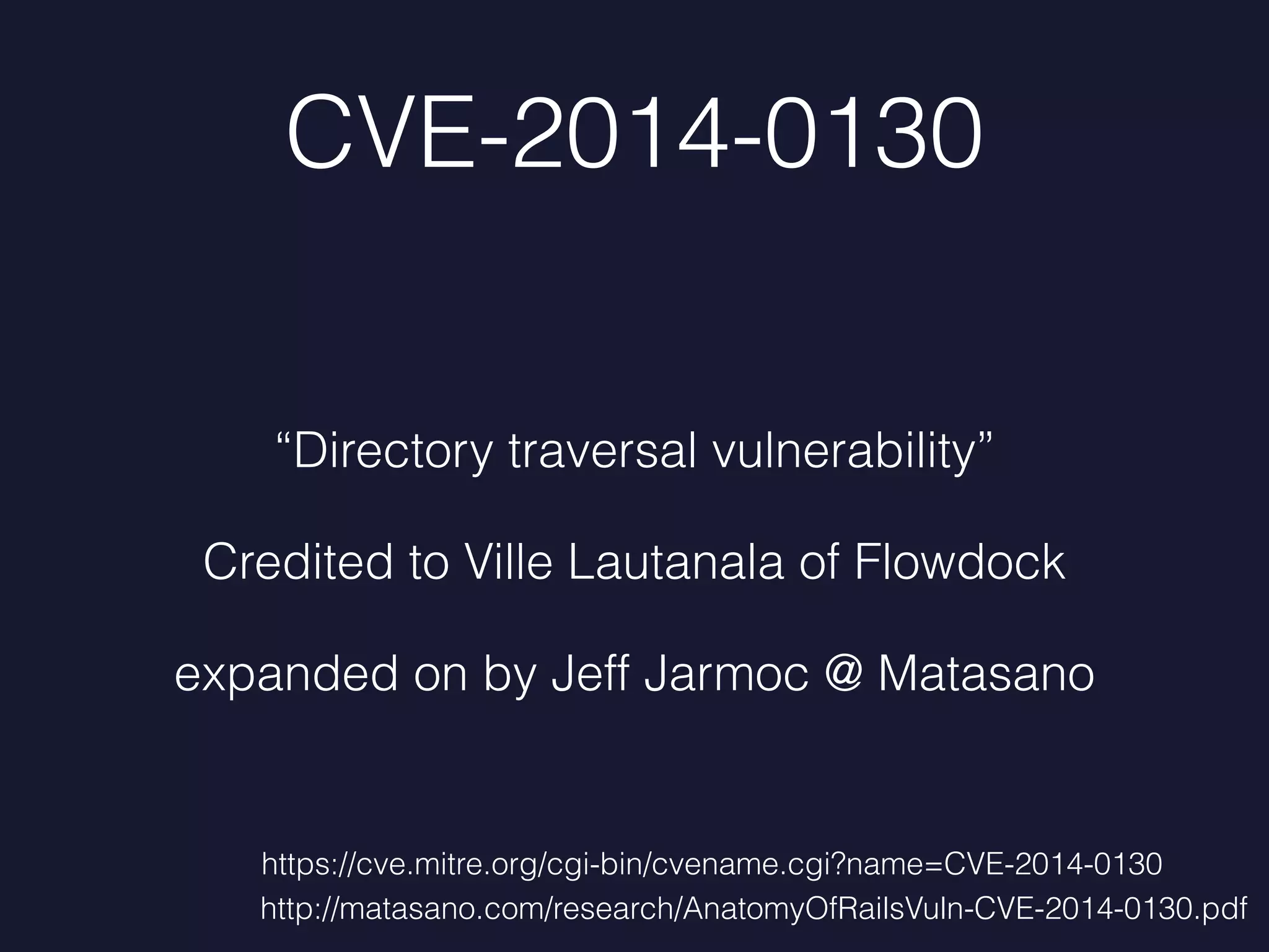 CVE-2014-0130
“Directory traversal vulnerability”
Credited to Ville Lautanala of Flowdock
expanded on by Jeff Jarmoc @ Matasano
http://matasano.com/research/AnatomyOfRailsVuln-CVE-2014-0130.pdf
https://cve.mitre.org/cgi-bin/cvename.cgi?name=CVE-2014-0130
 