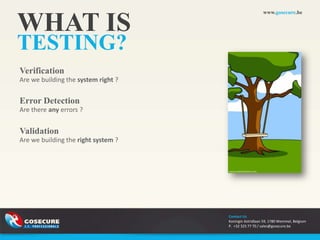 www.gosecure.be


WHAT IS
TESTING?
Verification
Are we building the system right ?


Error Detection
Are there any errors ?


Validation
Are we building the right system ?




                                     Contact Us
                                     Koningin Astridlaan 59, 1780 Wemmel, Belgium
                                     P. +32 325 77 70 / sales@gosecure.be
 