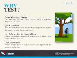 www.gosecure.be


WHY
TEST?
Prove Absense of Errors
Even when no problems are found, testing is usefull to prove that
they aren’t any errors

Quality Metrics
Have the ability to measure the Quality by using different metrics
like: number of bugs, severity of issues, …

Key Information for Stakeholders
Provide enough information to the Stakeholders so they are able
to take informed decisions

User Acceptance
Validate that the provided product is usable and aligned with the
business requirements

                                                                     Contact Us
                                                                     Koningin Astridlaan 59, 1780 Wemmel, Belgium
                                                                     P. +32 325 77 70 / sales@gosecure.be
 