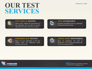 OUR TEST
                                                                                www.gosecure.be




SERVICES
  FUNCTIONAL TESTING                            TEST AUTOMATION
  Verify and/or validate the functionality of   Automate repeatable tasks e.g. regression
  the application. Are we able to use the       testing, data based testing, ...
  application and does it work as it should?




  PERFORMANCE TESTING                           APPLICATION MONITORING
  Make sure your application is fast and        Does my application still work in
  reliable. Does the application keep           production ? Is it running according to the
  working under stress ?                        Service Level Agreements ?




                                                             Contact Us
                                                             Koningin Astridlaan 59, 1780 Wemmel, Belgium
                                                             P. +32 325 77 70 / sales@gosecure.be
 