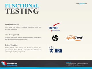 www.gosecure.be

FUNCTIONAL
TESTING
ISTQB Standards
Test using the industry standards completed with best
practices and tooling


Test Management
Creation of a unique Master Test Plan for each project which
will be updated throughout the project



Defect Tracking
Finding defects is the primary goal of software testers. How
you manage these defects, will make the difference in
achieving Quality for your product




                                                               Contact Us
                                                               Koningin Astridlaan 59, 1780 Wemmel, Belgium
                                                               P. +32 325 77 70 / sales@gosecure.be
 
