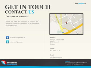 www.gosecure.be


GET IN TOUCH
CONTACT US
Got a question or remark?

Should you have any question or remark, don’t
hesitate to contact us. Same goes for all information
you might require.




  f   facebook.com/gosecure.be                          Address:
                                                        Koningin Astridlaan 59
  t   twitter.com/kgoossens                             1780 Wemmel
                                                        Belgium

                                                        Phone:
                                                        +32 2 325 77 70

                                                        Email:
                                                        sales@gosecure.be

                                                                                 Contact Us
                                                                                 Koningin Astridlaan 59, 1780 Wemmel, Belgium
                                                                                 P. +32 325 77 70 / sales@gosecure.be
 