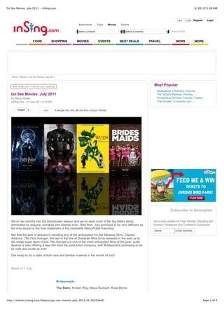 Go See Movies: July 2011 - inSing.com                                                                                                                           6/18/12 5:49 AM



                                                                                                                                                 Like   120k Register       Login
                                                                Businesses       Food         Movies   Events

                                                                Select a movie                            Select a cinema                   Search SG


                      FOOD             SHOPPING               MOVIES              EVENTS               BEST DEALS           TRAVEL              NEWS            MORE




   Home > Movies > Go See Movies: July 2011



    See what your friends are reading
                                                                                                                              Most Popular
                                                                                                                                Madagascar 3 Reviews, Pictures,...
   Go See Movies: July 2011                                                                                                     The Dictator Reviews, Pictures,...
   by Wang Dexian                                                                                                               Prometheus Reviews, Pictures, Trailers...
   inSing.com - 27 June 2011 12:16 PM                                                                                           'The Dictator': A comedic dud -...


        Tweet    0              Like      4 people like this. Be the first of your friends.




                                                                                                                                           Subscribe to Newsletter

   We’re two months into the blockbuster season and we’ve seen most of the big hitters being                                  Get e-mail updates on Food, Movies, Shopping and
   dominated by sequels, remakes and reboots even. Well then, July promises to be very different as                           Events in Singapore plus Contests & Giveaways!
   the only sequel is the final instalment of the venerable Harry Potter franchise.
                                                                                                                              Name             Email Address
   Not that the lack of sequels is derailing any of the anticipation for the following films. Captain
   America: The First Avenger, the last in the line of character films to be released in the lead up to
   the mega super team movie The Avengers is one of the most anticipated films of the year. Judd
   Apatow is also offering a new film from his production company, with Bridesmaids promising to be
   as rude and crude as ever.

   Get ready to for a slate of both new and familiar material in the month of July!



   Week of 7 July



                                              Bridesmaids

                                              The Stars: Kristen Wiig, Maya Rudolph, Rose Bryne



http://movies.insing.com/feature/go-see-movies-july-2011/id-20203a00                                                                                                   Page 1 of 4
 