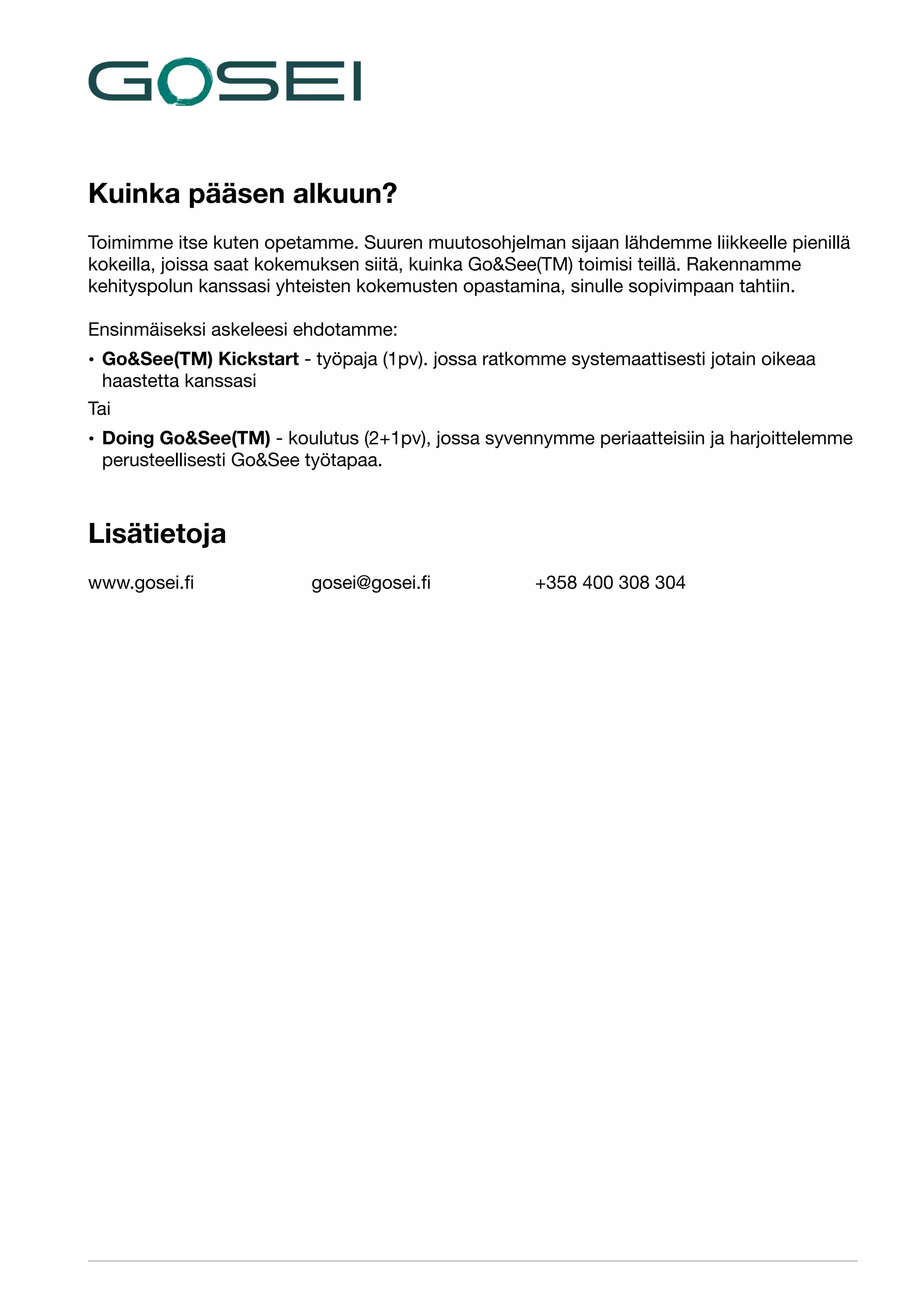 Kuinka pääsen alkuun?

!

Toimimme itse kuten opetamme. Suuren muutosohjelman sijaan lähdemme liikkeelle pienillä
kokeilla, joissa saat kokemuksen siitä, kuinka Go&See(TM) toimisi teillä. Rakennamme
kehityspolun kanssasi yhteisten kokemusten opastamina, sinulle sopivimpaan tahtiin.


!

Ensinmäiseksi askeleesi ehdotamme:

• Go&See(TM) Kickstart - työpaja (1pv). jossa ratkomme systemaattisesti jotain oikeaa
haastetta kanssasi

Tai

• Doing Go&See(TM) - koulutus (2+1pv), jossa syvennymme periaatteisiin ja harjoittelemme
perusteellisesti Go&See työtapaa. 


!

Lisätietoja

!
www.gosei.ﬁ		
!
!
!
!
!

	

gosei@gosei.ﬁ	

	

+358 400 308 304


 