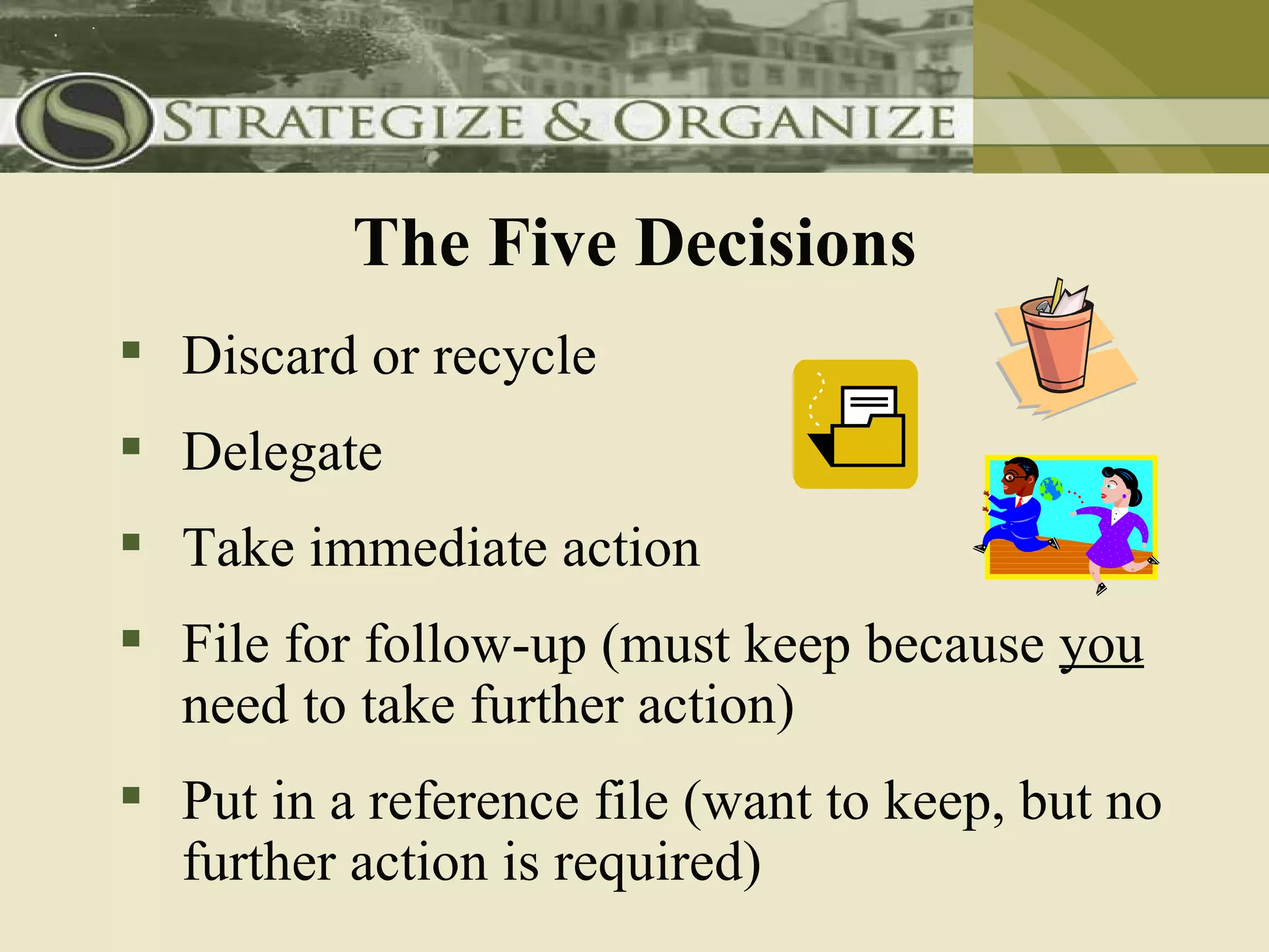 The Five Decisions
 Discard or recycle
 Delegate
 Take immediate action
 File for follow-up (must keep because you
  need to take further action)
 Put in a reference file (want to keep, but no
  further action is required)
 