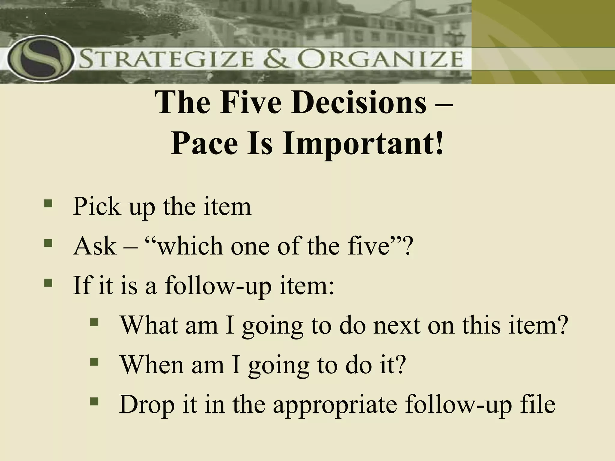 The Five Decisions –
          Pace Is Important!
 Pick up the item
 Ask – “which one of the five”?
 If it is a follow-up item:
     What am I going to do next on this item?
     When am I going to do it?
     Drop it in the appropriate follow-up file
 