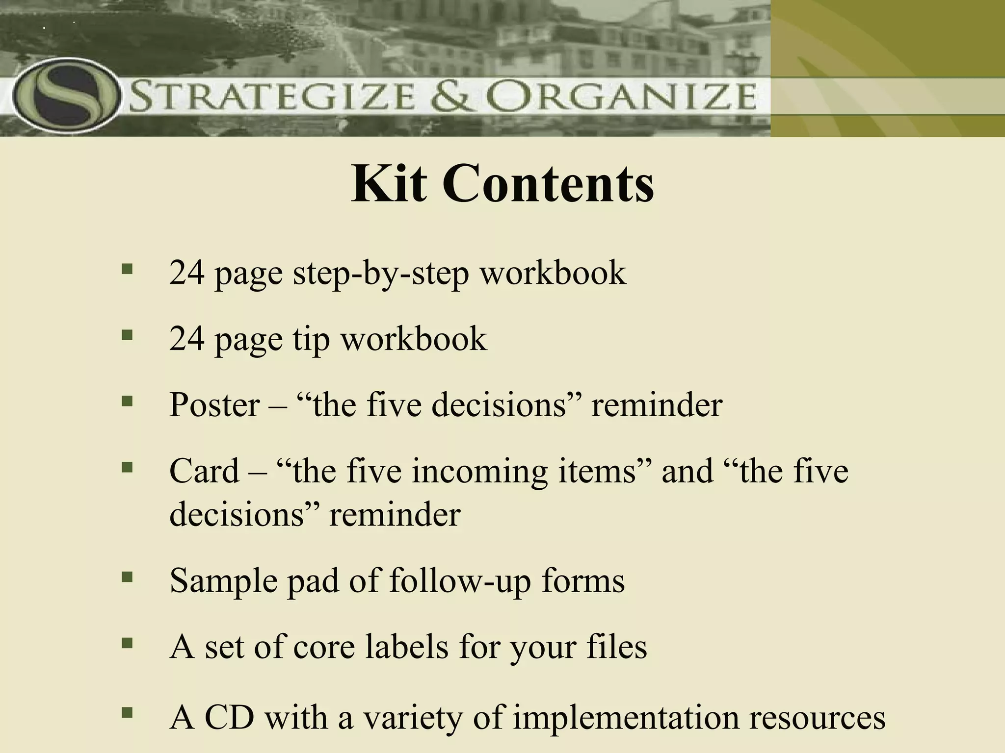 Kit Contents
 24 page step-by-step workbook
 24 page tip workbook
 Poster – “the five decisions” reminder
 Card – “the five incoming items” and “the five
  decisions” reminder
 Sample pad of follow-up forms
 A set of core labels for your files
 A CD with a variety of implementation resources
 
