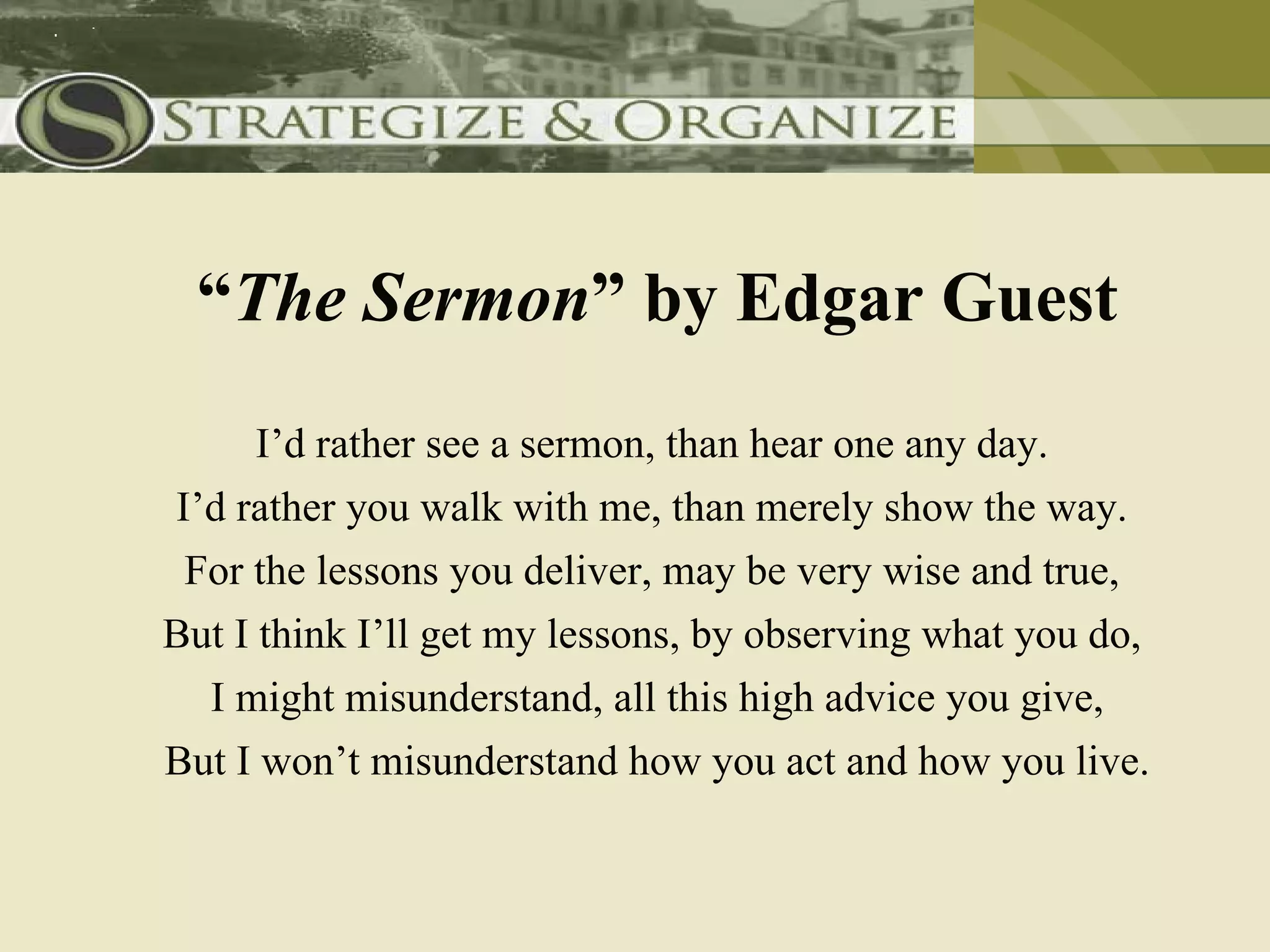 “The Sermon” by Edgar Guest
      I’d rather see a sermon, than hear one any day.
I’d rather you walk with me, than merely show the way.
 For the lessons you deliver, may be very wise and true,
But I think I’ll get my lessons, by observing what you do,
  I might misunderstand, all this high advice you give,
But I won’t misunderstand how you act and how you live.
 