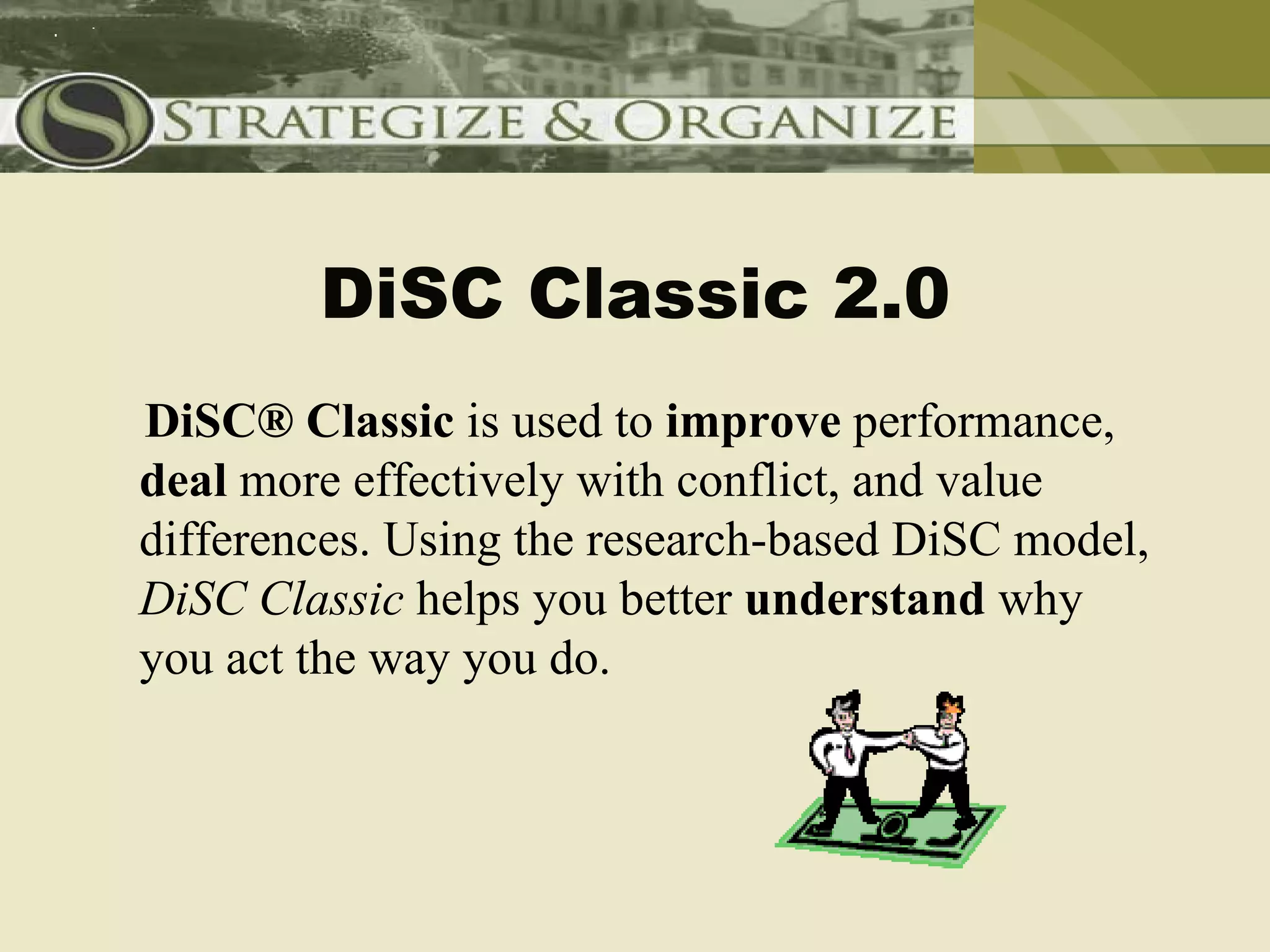 DiSC Classic 2.0
DiSC® Classic is used to improve performance,
deal more effectively with conflict, and value
differences. Using the research-based DiSC model,
DiSC Classic helps you better understand why
you act the way you do.
 