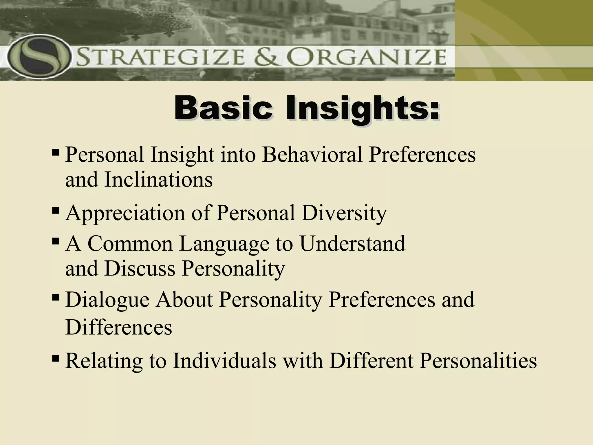 Basic Insights:
 Personal Insight into Behavioral Preferences
  and Inclinations
 Appreciation of Personal Diversity
 A Common Language to Understand
  and Discuss Personality
 Dialogue About Personality Preferences and
  Differences
 Relating to Individuals with Different Personalities
 