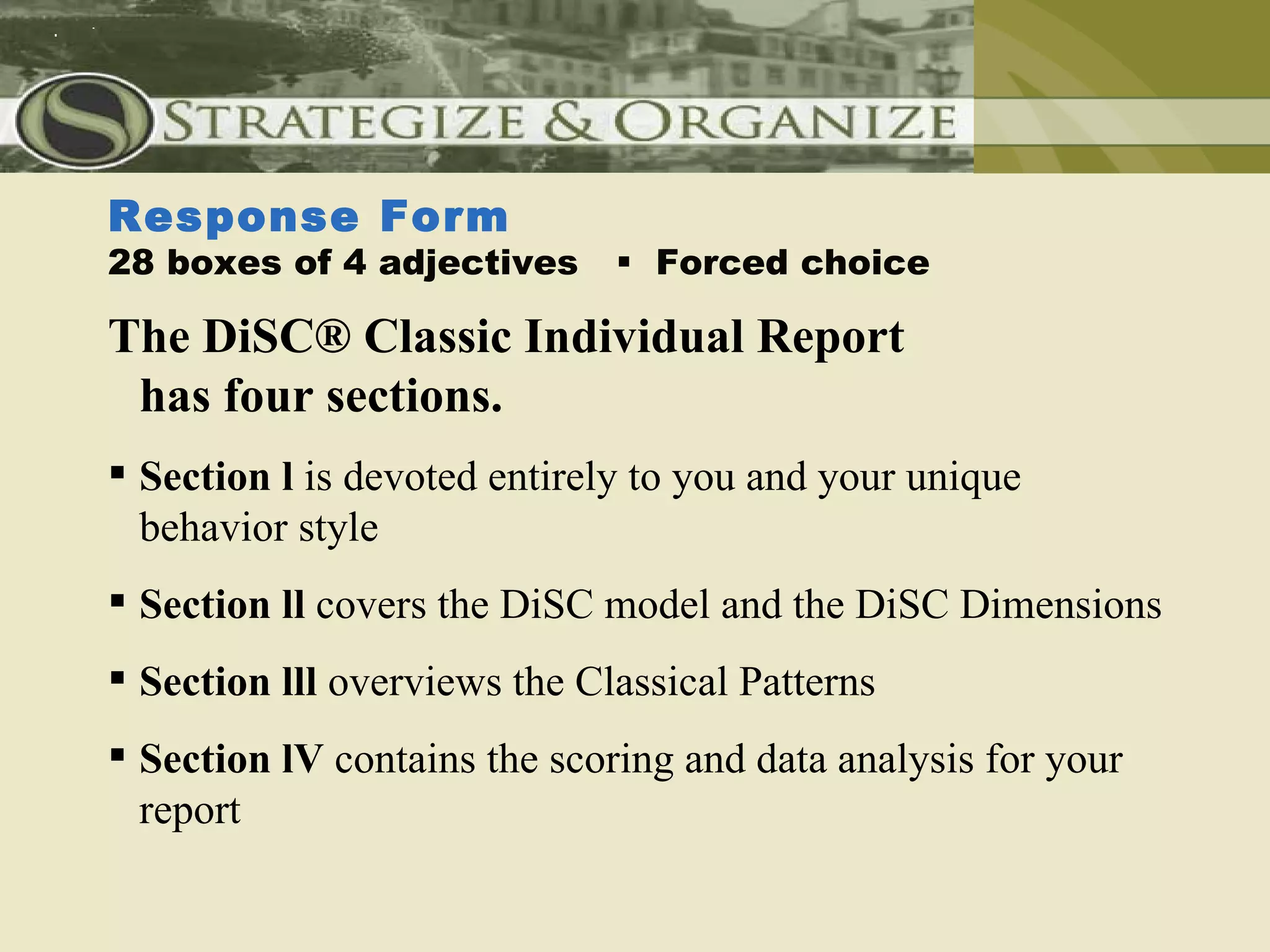 Response Form
28 boxes of 4 adjectives       Forced choice

The DiSC® Classic Individual Report
 has four sections.
 Section l is devoted entirely to you and your unique
  behavior style
 Section ll covers the DiSC model and the DiSC Dimensions
 Section lll overviews the Classical Patterns
 Section lV contains the scoring and data analysis for your
  report
 