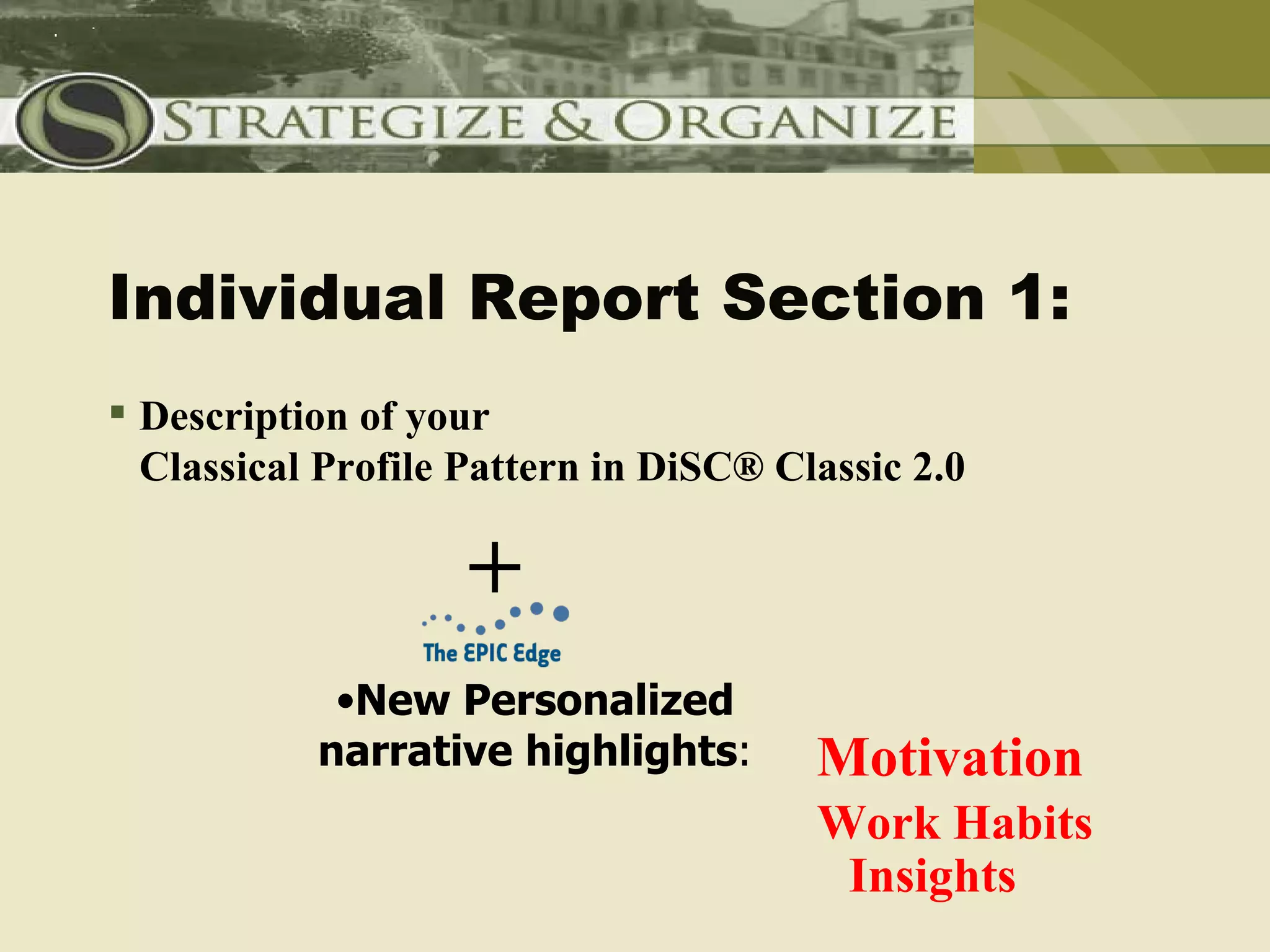 Individual Report Section 1:
 Description of your
  Classical Profile Pattern in DiSC® Classic 2.0

                    +
            •New Personalized
           narrative highlights:       Motivation
                                       Work Habits
                                        Insights
 