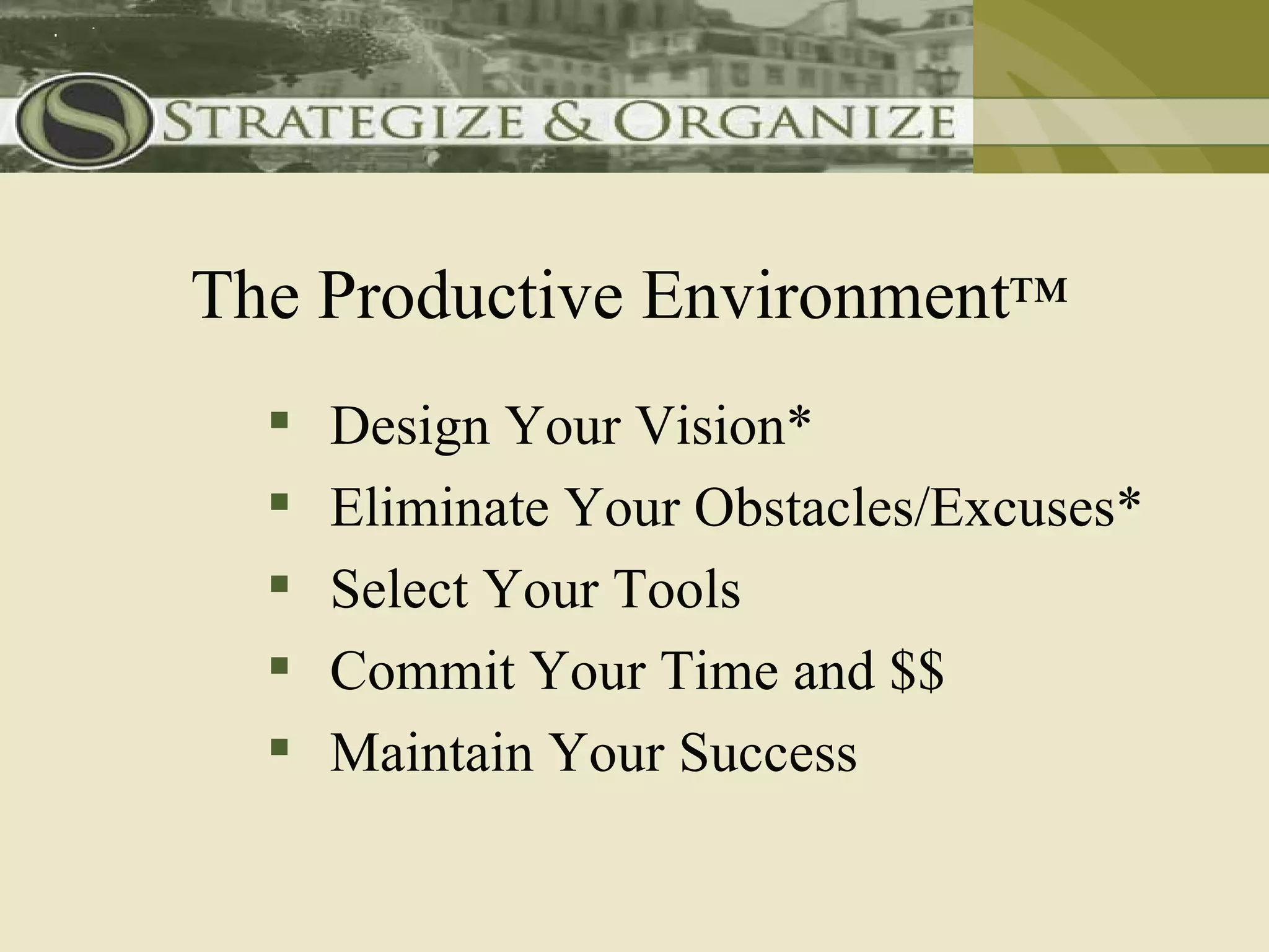 The Productive Environment™
     Design Your Vision*
     Eliminate Your Obstacles/Excuses*
     Select Your Tools
     Commit Your Time and $$
     Maintain Your Success
 