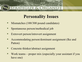 Personality Issues
 Mismatches (100/300 pound candidates)
 Spontaneous person/methodical job
 Extrovert person/introvert assignment
 Accommodating person/dominant assignment (Ike and
  Patton)
 Concrete thinker/abstract assignment
 Work teams – proper mix (especially your assistant if you
  have one)
 