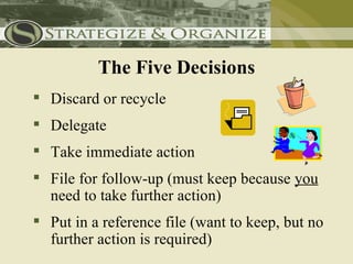 The Five Decisions
 Discard or recycle
 Delegate
 Take immediate action
 File for follow-up (must keep because you
  need to take further action)
 Put in a reference file (want to keep, but no
  further action is required)
 