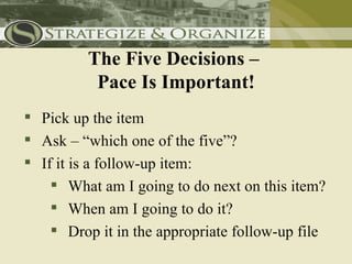 The Five Decisions –
          Pace Is Important!
 Pick up the item
 Ask – “which one of the five”?
 If it is a follow-up item:
     What am I going to do next on this item?
     When am I going to do it?
     Drop it in the appropriate follow-up file
 