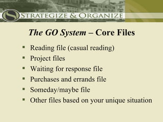 The GO System – Core Files
   Reading file (casual reading)
   Project files
   Waiting for response file
   Purchases and errands file
   Someday/maybe file
   Other files based on your unique situation
 