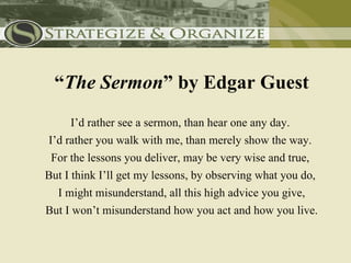 “The Sermon” by Edgar Guest
      I’d rather see a sermon, than hear one any day.
I’d rather you walk with me, than merely show the way.
 For the lessons you deliver, may be very wise and true,
But I think I’ll get my lessons, by observing what you do,
  I might misunderstand, all this high advice you give,
But I won’t misunderstand how you act and how you live.
 