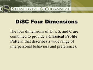 DiSC Four Dimensions
The four dimensions of D, i, S, and C are
combined to provide a Classical Profile
Pattern that describes a wide range of
interpersonal behaviors and preferences.
 