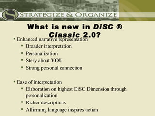 What is new in DiSC ®
          Classic 2.0?
 Enhanced narrative representation
    Broader interpretation
    Personalization
    Story about YOU
    Strong personal connection
Organized and presented in a more meaningful way
 Ease of interpretation
    Elaboration on highest DiSC Dimension through
      personalization
    Richer descriptions
    Affirming language inspires action
 