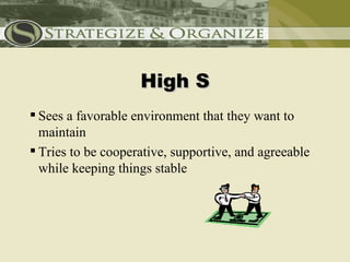 High S
 Sees a favorable environment that they want to
  maintain
 Tries to be cooperative, supportive, and agreeable
  while keeping things stable
 