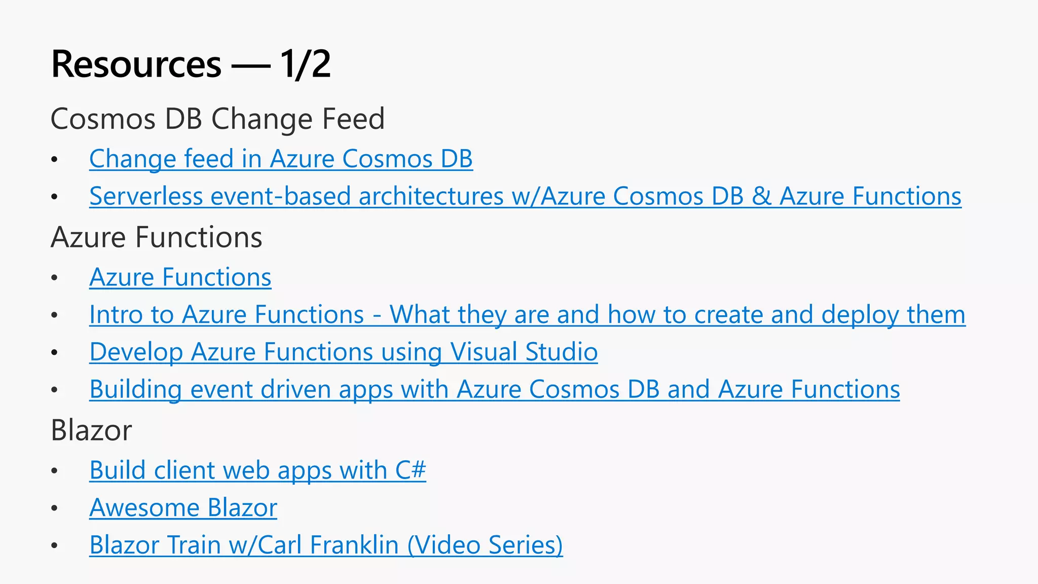 Resources — 1/2 • Change feed in Azure Cosmos DB • Serverless event-based architectures w/Azure Cosmos DB & Azure Functions Azure Functions Intro to Azure Functions - What they are and how to create and deploy them • Develop Azure Functions using Visual Studio Building event driven apps with Azure Cosmos DB and Azure Functions Build client web apps with C# Awesome Blazor Blazor Train w/Carl Franklin (Video Series) 