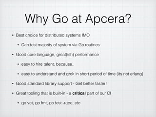Why Go at Apcera?
• Best choice for distributed systems IMO
• Can test majority of system via Go routines
• Good core language, great(ish) performance
• easy to hire talent, because..
• easy to understand and grok in short period of time (its not erlang)
• Good standard library support - Get better faster!
• Great tooling that is built-in - a critical part of our CI
• go vet, go fmt, go test -race, etc
 