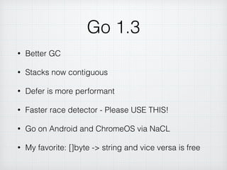 Go 1.3
• Better GC
• Stacks now contiguous
• Defer is more performant
• Faster race detector - Please USE THIS!
• Go on Android and ChromeOS via NaCL
• My favorite: []byte -> string and vice versa is free
 